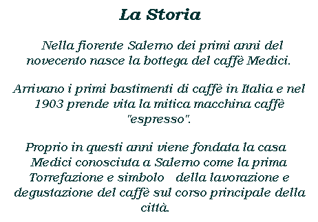 Casella di testo: La Storia
 Nella fiorente Salerno dei primi anni del novecento nasce la bottega del caff Medici.
Arrivano i primi bastimenti di caff in Italia e nel 1903 prende vita la mitica macchina caff "espresso".
Proprio in questi anni viene fondata la casa  Medici conosciuta a Salerno come la prima Torrefazione e simbolo  della lavorazione e degustazione del caff sul corso principale della citt.  
 
 
 
 
 
 
 
 
 
